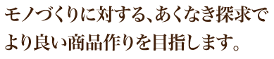 モノづくりに対する、あくなき探求でより良い商品作りを目指します。