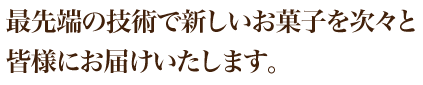 最先端の技術で新しいお菓子を次々と皆様にお届けいたします。