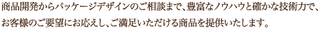 商品開発からパッケージデザインのご相談まで、豊富なノウハウと確かな技術力で、
お客様のご要望にお応えし、ご満足いただける商品を提供いたします。